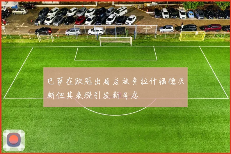 巴萨在欧冠出局后放弃拉什福德买断但其表现引发新考虑