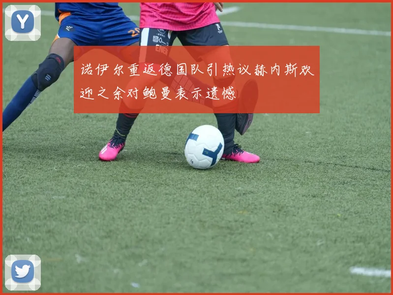 诺伊尔重返德国队引热议赫内斯欢迎之余对鲍曼表示遗憾