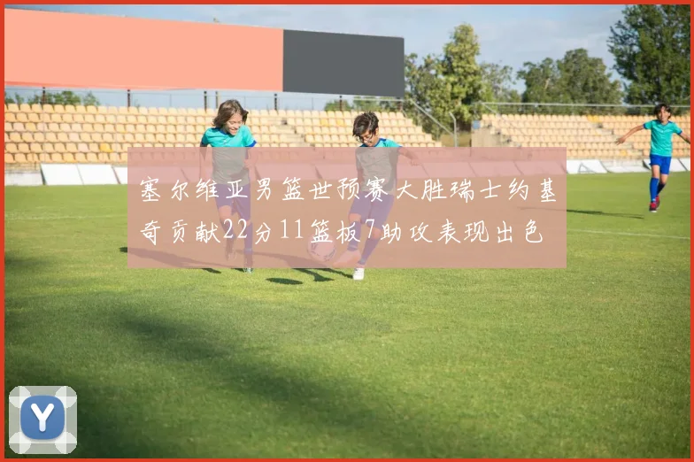 塞尔维亚男篮世预赛大胜瑞士约基奇贡献22分11篮板7助攻表现出色