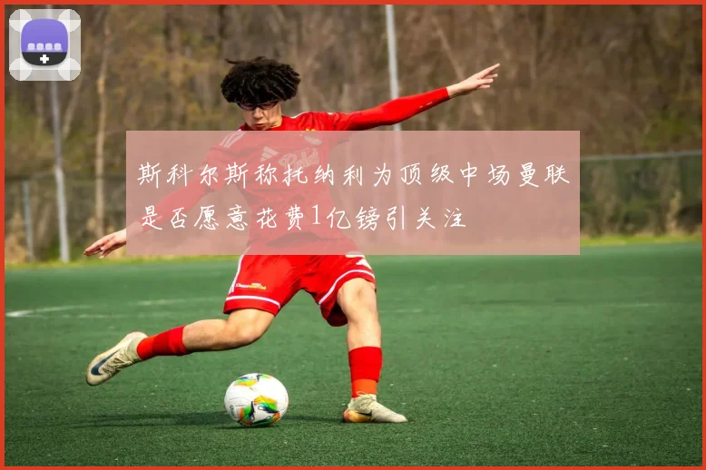 斯科尔斯称托纳利为顶级中场曼联是否愿意花费1亿镑引关注