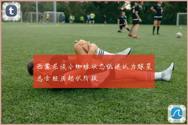 西蒙尼谈小蜘蛛状态低迷认为球星总会经历起伏阶段