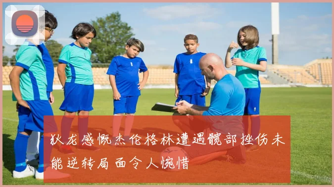 狄龙感慨杰伦格林遭遇髋部挫伤未能逆转局面令人惋惜