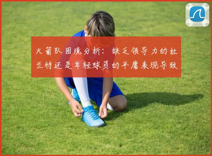 火箭队困境分析：缺乏领导力的杜兰特还是年轻球员的平庸表现导致的问题