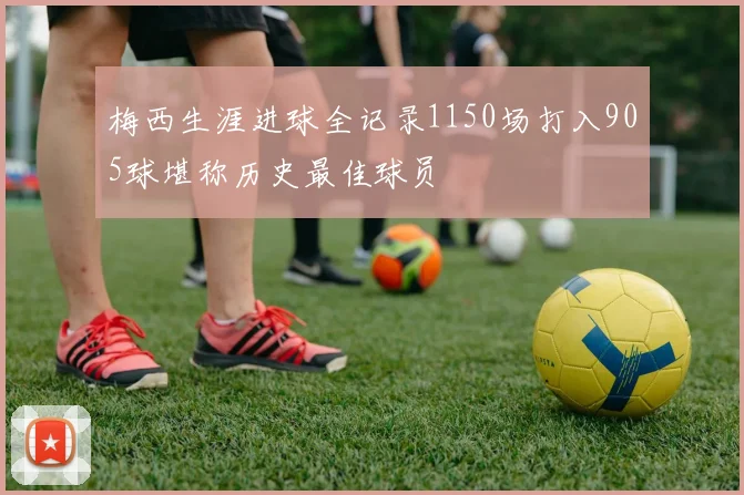 梅西生涯进球全记录1150场打入905球堪称历史最佳球员