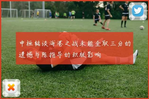 申桓铭谈海港之战未能全取三分的遗憾与陈指导的积极影响