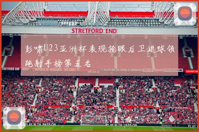 彭啸U23亚洲杯表现抢眼后卫进球领跑射手榜第五名