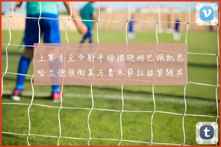 上赛季至今射手榜揭晓姆巴佩凯恩哈兰德领衔莱万青木萨拉赫紧随其后
